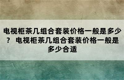 电视柜茶几组合套装价格一般是多少？ 电视柜茶几组合套装价格一般是多少合适